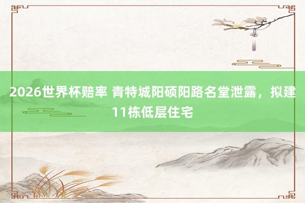 2026世界杯赔率 青特城阳硕阳路名堂泄露,拟建11栋低层住宅