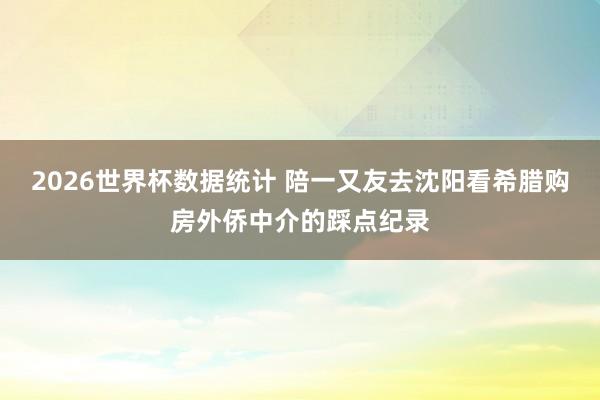 2026世界杯数据统计 陪一又友去沈阳看希腊购房外侨中介的踩点纪录