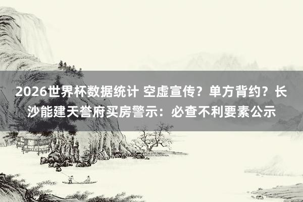 2026世界杯数据统计 空虚宣传？单方背约？长沙能建天誉府买房警示：必查不利要素公示