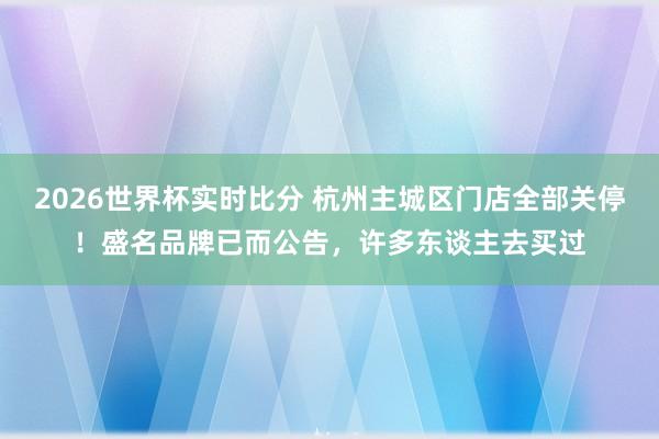 2026世界杯实时比分 杭州主城区门店全部关停!盛名品牌已而公告,许多东谈主去买过