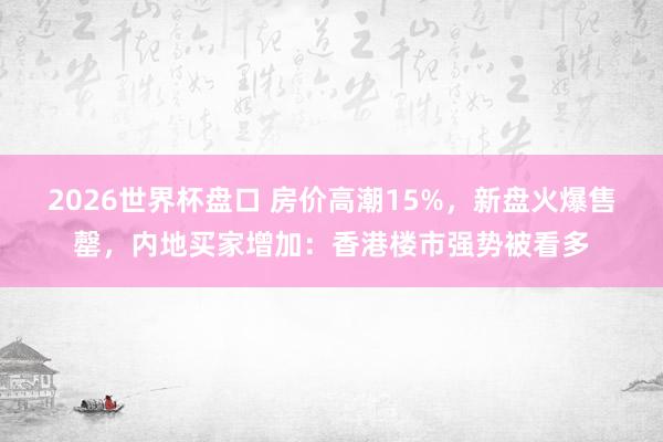 2026世界杯盘口 房价高潮15%,新盘火爆售罄,内地买家增加:香港楼市强势被看多