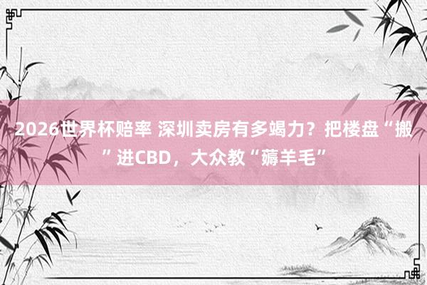 2026世界杯赔率 深圳卖房有多竭力?把楼盘“搬”进CBD,大众教“薅羊毛”