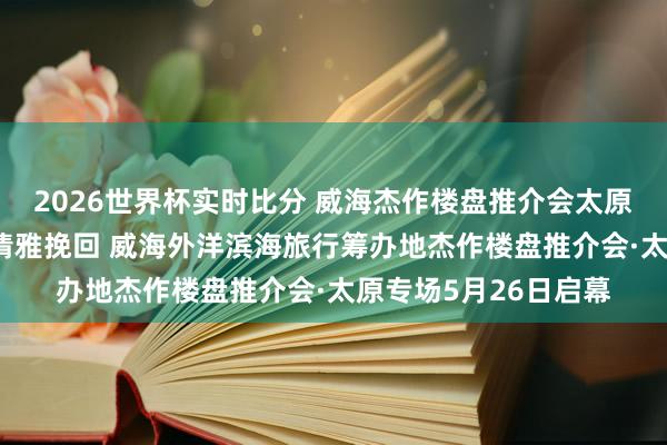 2026世界杯实时比分 威海杰作楼盘推介会太原专场|⑩山波澜漫·清雅挽回 威海外洋滨海旅行筹办地杰作楼盘推介会·太原专场5月26日启幕