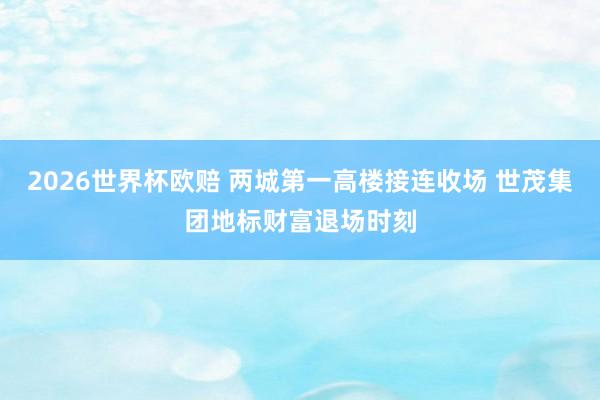2026世界杯欧赔 两城第一高楼接连收场 世茂集团地标财富退场时刻