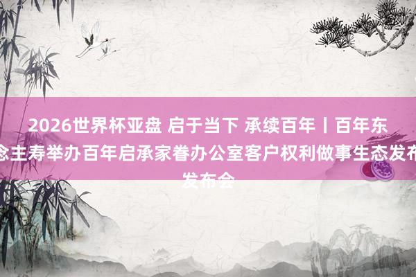 2026世界杯亚盘 启于当下 承续百年丨百年东说念主寿举办百年启承家眷办公室客户权利做事生态发布会