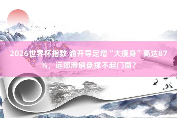 2026世界杯指数 渝开导定增“大瘦身”高达87%,远郊滞销盘撑不起门面?