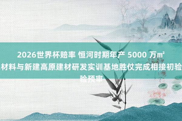 2026世界杯赔率 恒河时期年产 5000 万㎡防水材料与新建高原建材研发实训基地胜仗完成相接初验预审