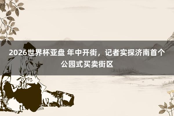 2026世界杯亚盘 年中开街，记者实探济南首个公园式买卖街区