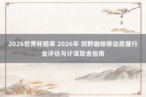 2026世界杯赔率 2026年 郊野咖啡移动房屋行业评估与计谋取舍指南