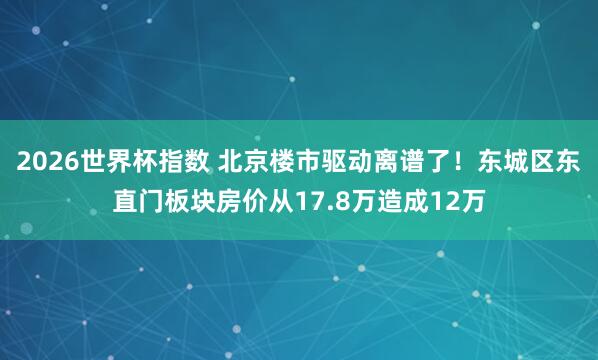 2026世界杯指数 北京楼市驱动离谱了!东城区东直门板块房价从17.8万造成12万