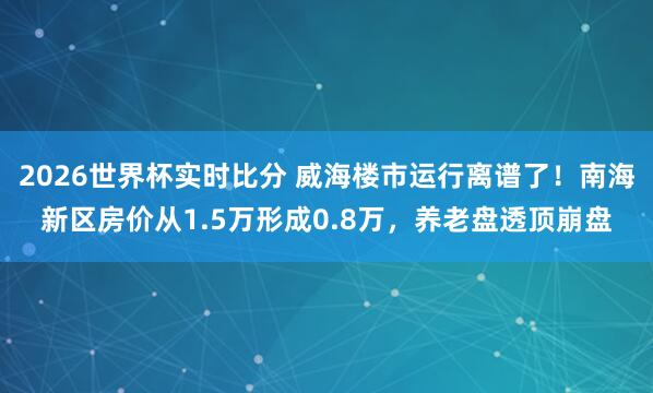 2026世界杯实时比分 威海楼市运行离谱了！南海新区房价从1.5万形成0.8万，养老盘透顶崩盘