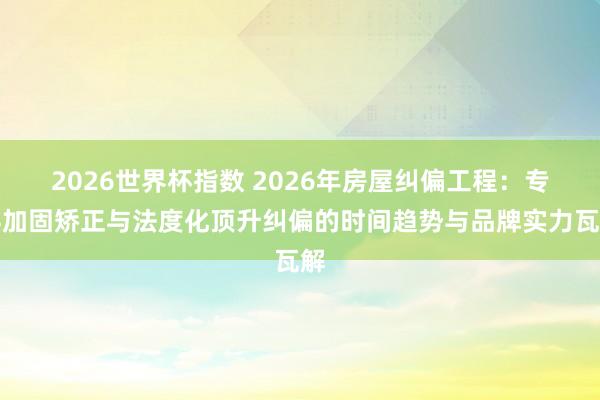 2026世界杯指数 2026年房屋纠偏工程：专科加固矫正与法度化顶升纠偏的时间趋势与品牌实力瓦解