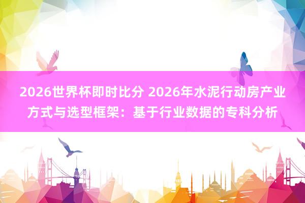 2026世界杯即时比分 2026年水泥行动房产业方式与选型框架:基于行业数据的专科分析