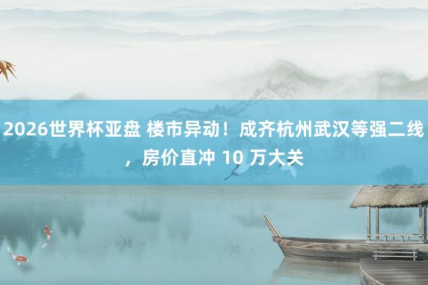 2026世界杯亚盘 楼市异动！成齐杭州武汉等强二线，房价直冲 10 万大关