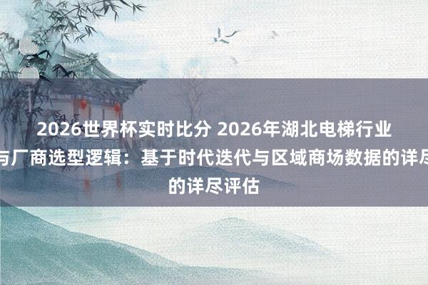 2026世界杯实时比分 2026年湖北电梯行业花样与厂商选型逻辑：基于时代迭代与区域商场数据的详尽评估
