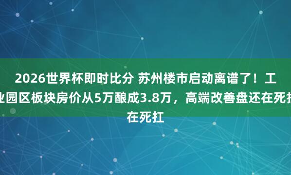 2026世界杯即时比分 苏州楼市启动离谱了！工业园区板块房价从5万酿成3.8万，高端改善盘还在死扛