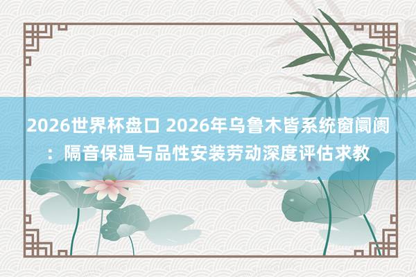 2026世界杯盘口 2026年乌鲁木皆系统窗阛阓:隔音保温与品性安装劳动深度评估求教