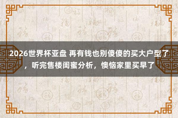 2026世界杯亚盘 再有钱也别傻傻的买大户型了，听完售楼闺蜜分析，懊恼家里买早了