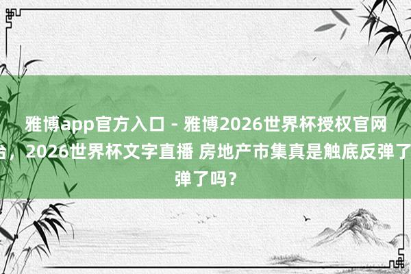 雅博app官方入口 - 雅博2026世界杯授权官网平台，2026世界杯文字直播 房地产市集真是触底反弹了吗？