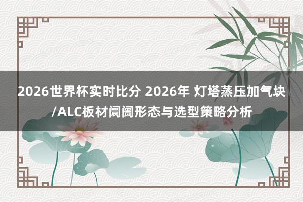 2026世界杯实时比分 2026年 灯塔蒸压加气块/ALC板材阛阓形态与选型策略分析