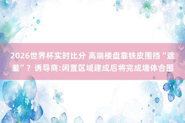 2026世界杯实时比分 高端楼盘靠铁皮围挡“遮羞”？诱导商:闲置区域建成后将完成墙体合围