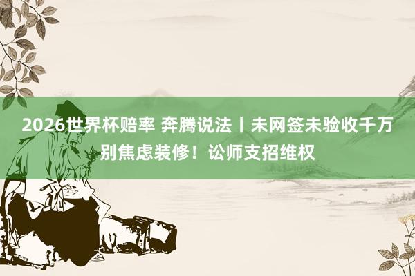 2026世界杯赔率 奔腾说法丨未网签未验收千万别焦虑装修！讼师支招维权