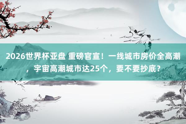 2026世界杯亚盘 重磅官宣！一线城市房价全高潮，宇宙高潮城市达25个，要不要抄底？
