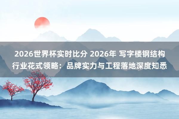 2026世界杯实时比分 2026年 写字楼钢结构行业花式领略：品牌实力与工程落地深度知悉