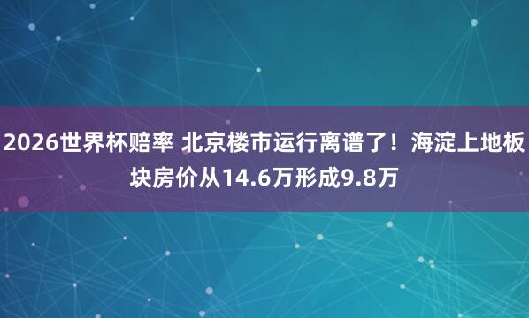 2026世界杯赔率 北京楼市运行离谱了！海淀上地板块房价从14.6万形成9.8万