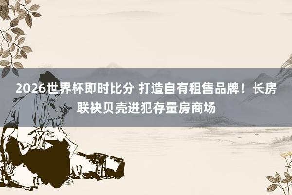 2026世界杯即时比分 打造自有租售品牌！长房联袂贝壳进犯存量房商场