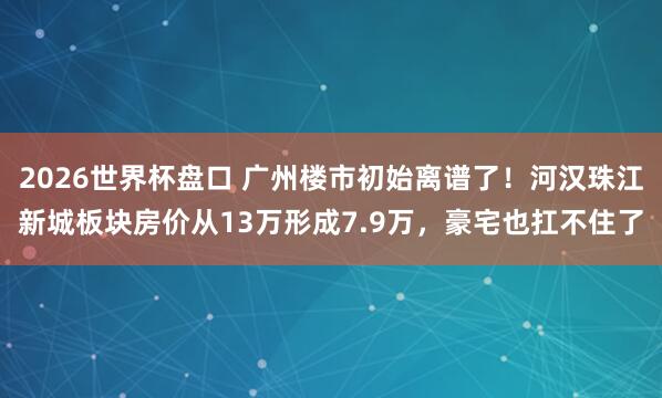 2026世界杯盘口 广州楼市初始离谱了！河汉珠江新城板块房价从13万形成7.9万，豪宅也扛不住了
