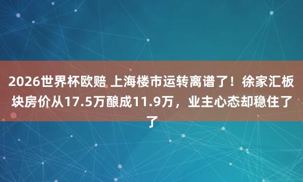 2026世界杯欧赔 上海楼市运转离谱了！徐家汇板块房价从17.5万酿成11.9万，业主心态却稳住了