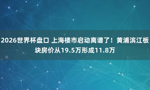 2026世界杯盘口 上海楼市启动离谱了！黄浦滨江板块房价从19.5万形成11.8万