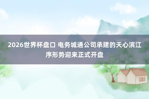 2026世界杯盘口 电务城通公司承建的天心滨江序形势迎来正式开盘
