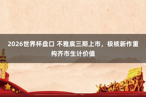 2026世界杯盘口 不雅宸三期上市，极核新作重构齐市生计价值