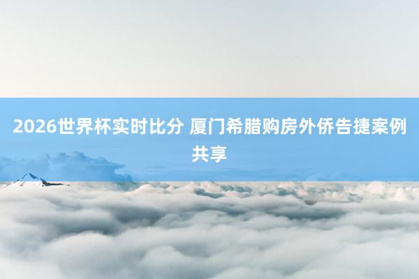 2026世界杯实时比分 厦门希腊购房外侨告捷案例共享