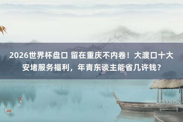 2026世界杯盘口 留在重庆不内卷！大渡口十大安堵服务福利，年青东谈主能省几许钱？