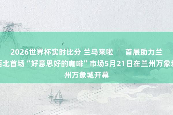 2026世界杯实时比分 兰马来啦 │ 首展助力兰马！西北首场“好意思好的咖啡”市场5月21日在兰州万象城开幕