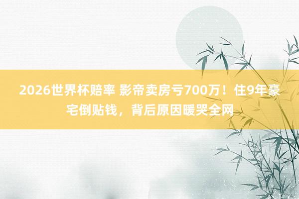 2026世界杯赔率 影帝卖房亏700万！住9年豪宅倒贴钱，背后原因暖哭全网