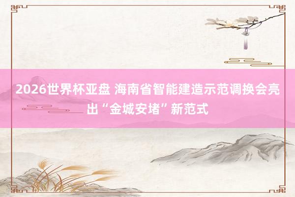 2026世界杯亚盘 海南省智能建造示范调换会亮出“金城安堵”新范式