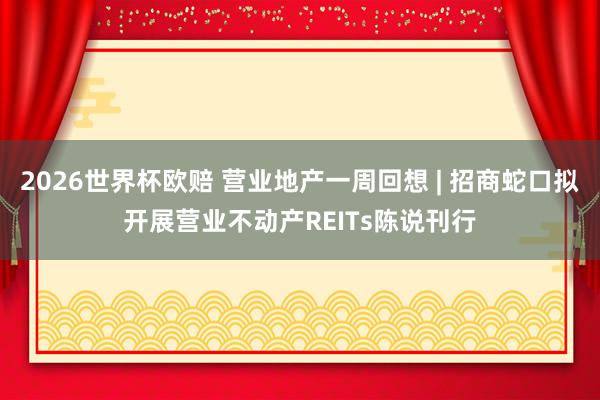 2026世界杯欧赔 营业地产一周回想 | 招商蛇口拟开展营业不动产REITs陈说刊行