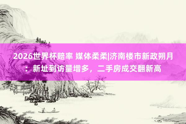 2026世界杯赔率 媒体柔柔|济南楼市新政朔月：新址到访量增多，二手房成交翻新高