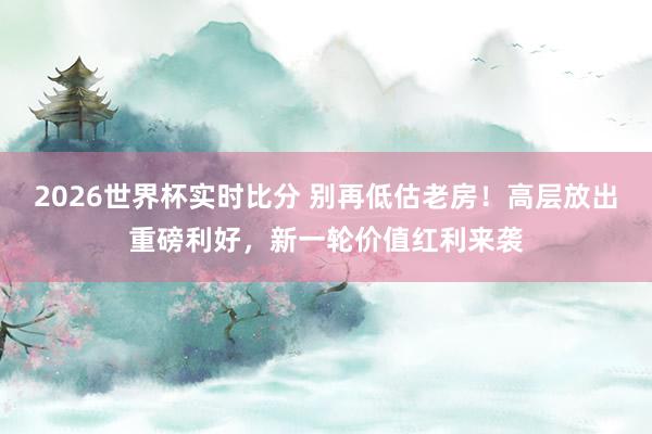2026世界杯实时比分 别再低估老房!高层放出重磅利好,新一轮价值红利来袭