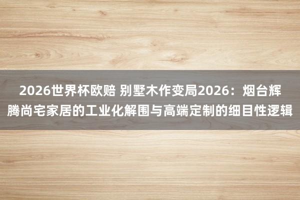 2026世界杯欧赔 别墅木作变局2026:烟台辉腾尚宅家居的工业化解围与高端定制的细目性逻辑