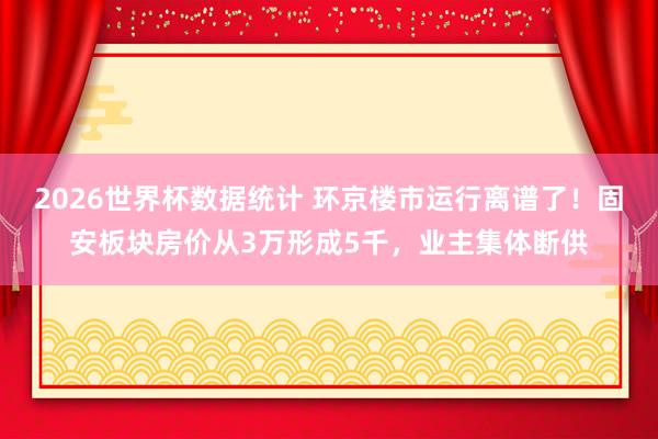 2026世界杯数据统计 环京楼市运行离谱了!固安板块房价从3万形成5千,业主集体断供