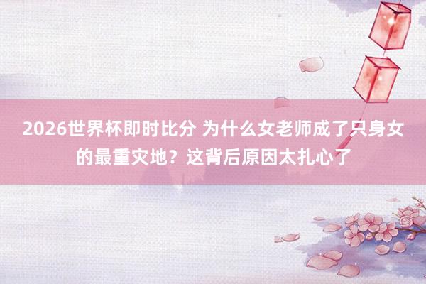 2026世界杯即时比分 为什么女老师成了只身女的最重灾地？这背后原因太扎心了