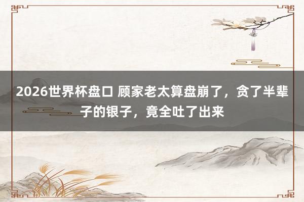 2026世界杯盘口 顾家老太算盘崩了，贪了半辈子的银子，竟全吐了出来