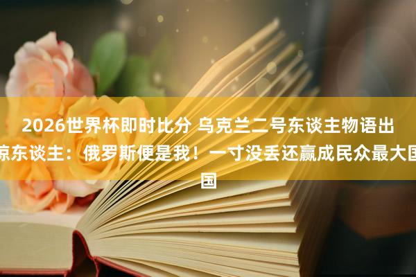 2026世界杯即时比分 乌克兰二号东谈主物语出惊东谈主:俄罗斯便是我!一寸没丢还赢成民众最大国