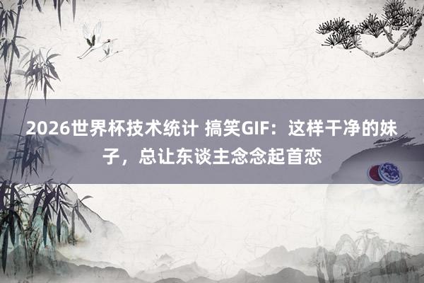 2026世界杯技术统计 搞笑GIF：这样干净的妹子，总让东谈主念念起首恋