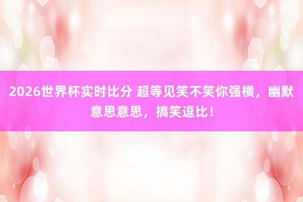 2026世界杯实时比分 超等见笑不笑你强横，幽默意思意思，搞笑逗比！